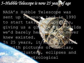 5–Hubble Telescope is now 25 years of age
NASA’s Hubble Telescope was
sent up to space back in 1990
to start taking photographs,
giving us a glimpse into worlds
we’d barely heard of, or never
knew existed.
In 25 years, it has delighted
us with pictures of nebulas,
stars, clusters, eclipses and
no end of astrological
 