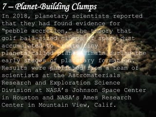 7 – Planet-Building Clumps
In 2018, planetary scientists reported
that they had found evidence for
“pebble accretion,” the theory that
golf ball-sized clumps of space dust
accumulated to create tiny
planets called planetesimals during the
early stages of planetary formation.
Results were published from a team of
scientists at the Astromaterials
Research and Exploration Science
Division at NASA’s Johnson Space Center
in Houston and NASA’s Ames Research
Center in Mountain View, Calif.
 