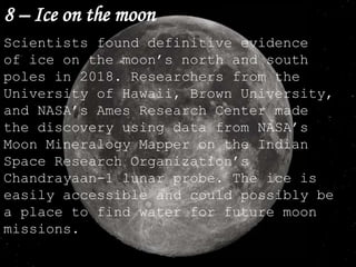 8 – Ice on the moon
Scientists found definitive evidence
of ice on the moon’s north and south
poles in 2018. Researchers from the
University of Hawaii, Brown University,
and NASA’s Ames Research Center made
the discovery using data from NASA’s
Moon Mineralogy Mapper on the Indian
Space Research Organization’s
Chandrayaan-1 lunar probe. The ice is
easily accessible and could possibly be
a place to find water for future moon
missions.
 