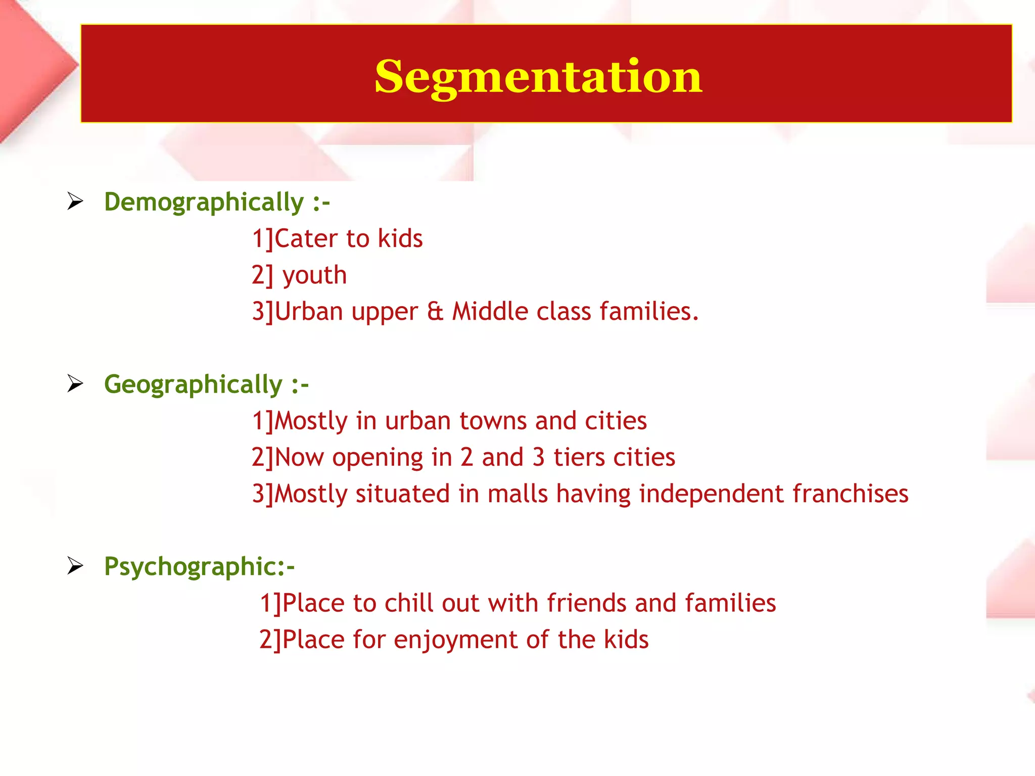 Segmentation   Demographically :- 1]Cater to kids  2] youth  3]Urban upper & Middle class families. Geographically :- 1]Mostly in urban towns and cities  2]Now opening in 2 and 3 tiers cities 3]Mostly situated in malls having independent franchises Psychographic:- 1]Place to chill out with friends and families  2]Place for enjoyment of the kids  