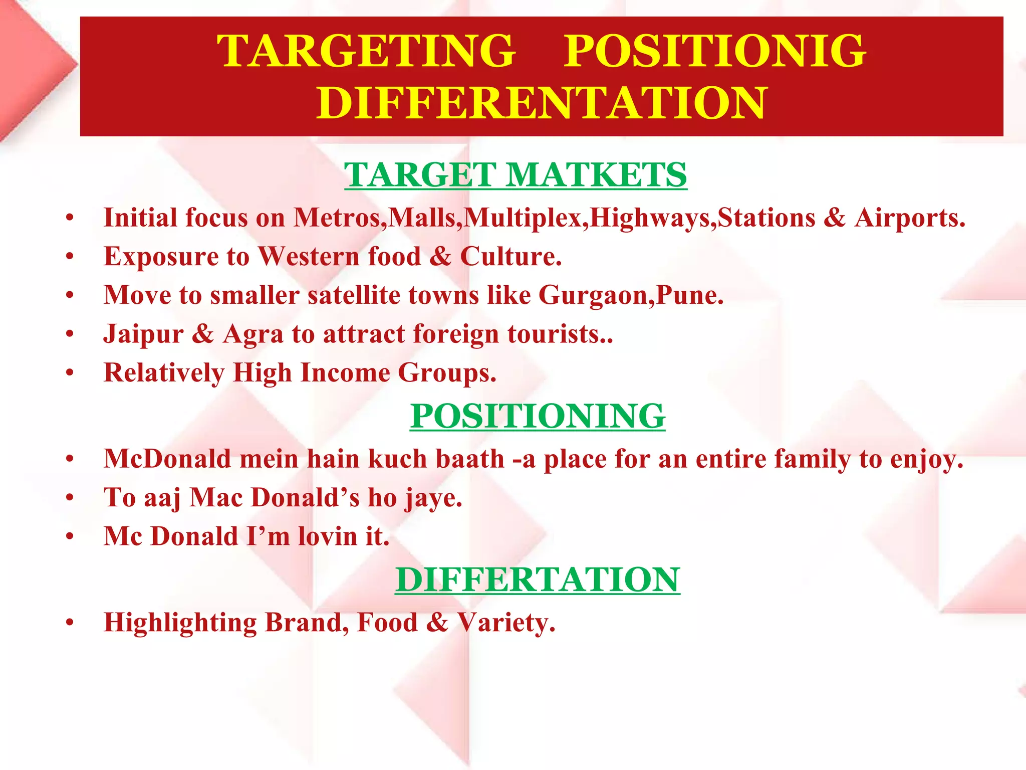 TARGET MATKETS Initial focus on Metros,Malls,Multiplex,Highways,Stations & Airports. Exposure to Western food & Culture. Move to smaller satellite towns like Gurgaon,Pune. Jaipur & Agra to attract foreign tourists.. Relatively High Income Groups. POSITIONING McDonald mein hain kuch baath -a place for an entire family to enjoy. To aaj Mac Donald’s ho jaye. Mc Donald I’m lovin it. DIFFERTATION Highlighting Brand, Food & Variety. TARGETING  POSITIONIG DIFFERENTATION 