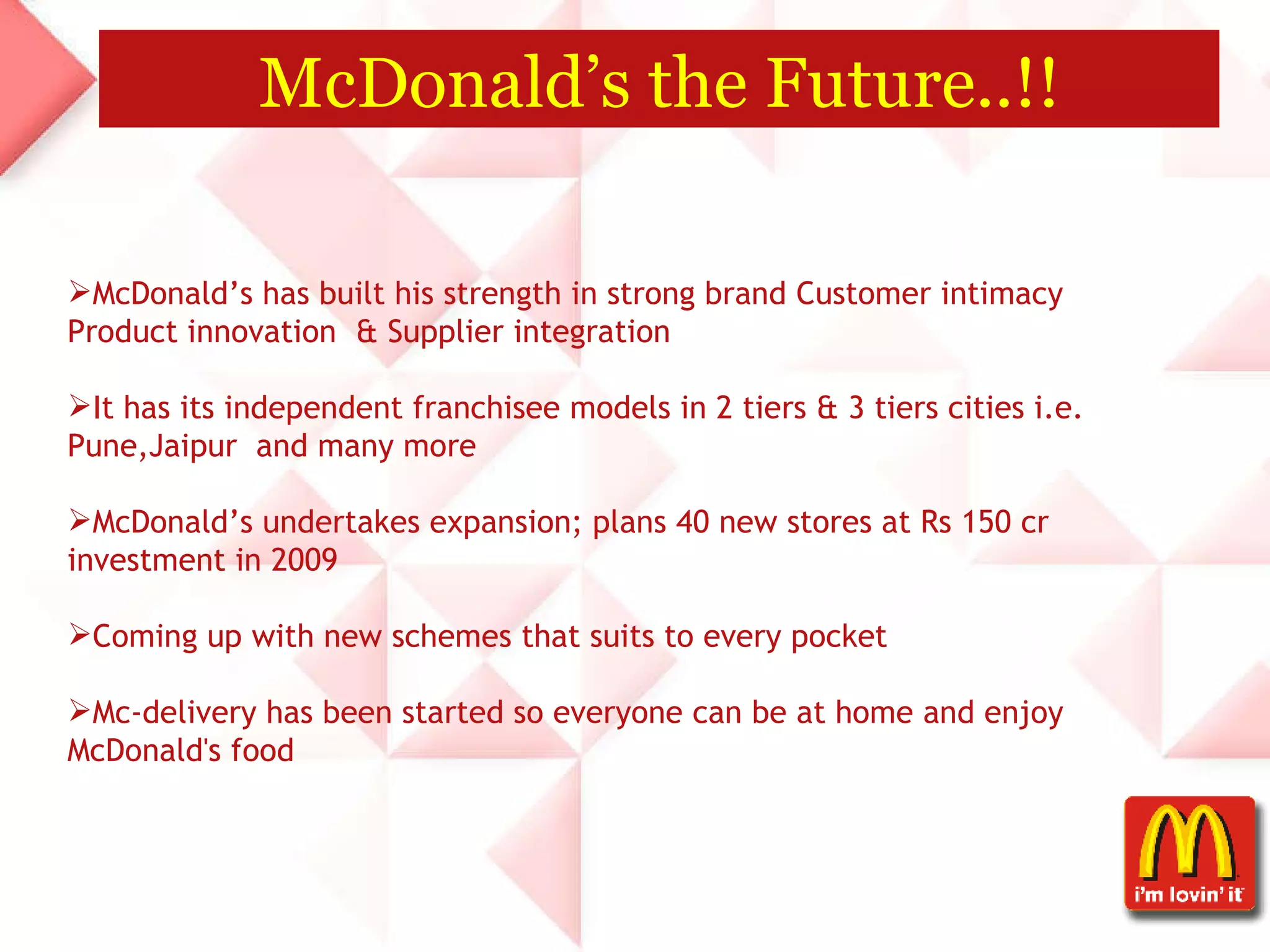 McDonald’s the Future..!! McDonald’s has built his strength in strong brand Customer intimacy Product innovation  & Supplier integration  It has its independent franchisee models in 2 tiers & 3 tiers cities i.e. Pune,Jaipur  and many more McDonald’s undertakes expansion; plans 40 new stores at Rs 150 cr investment in 2009 Coming up with new schemes that suits to every pocket  Mc-delivery has been started so everyone can be at home and enjoy McDonald's food  