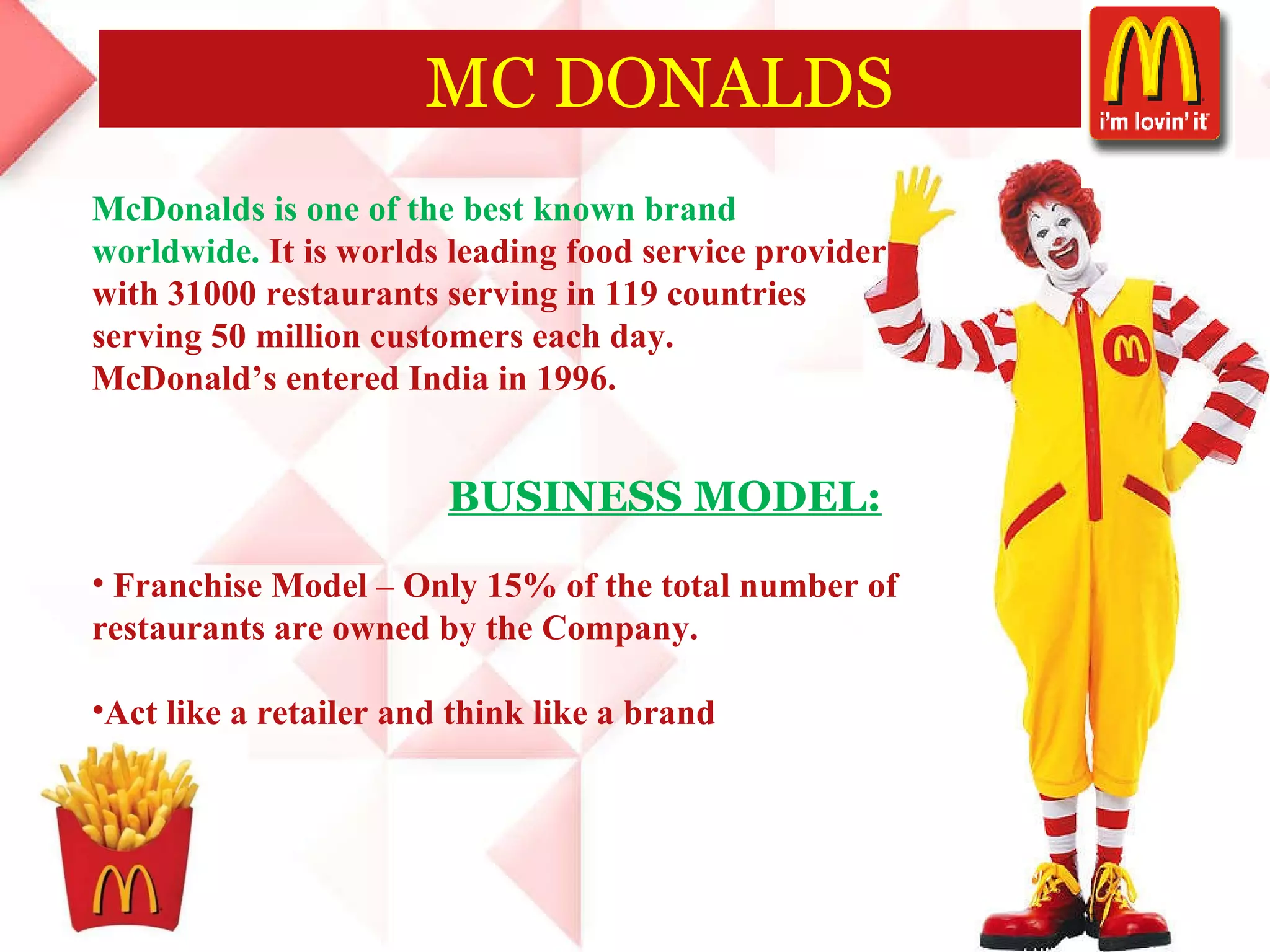 MC DONALDS McDonalds is one of the best known brand  worldwide.  It   is worlds leading food service provider  with 31000 restaurants serving in 119 countries  serving 50 million customers each day.  McDonald’s entered India in 1996.  BUSINESS MODEL: Franchise Model – Only 15% of the total number of  restaurants are owned by the Company. Act like a retailer and think like a brand 