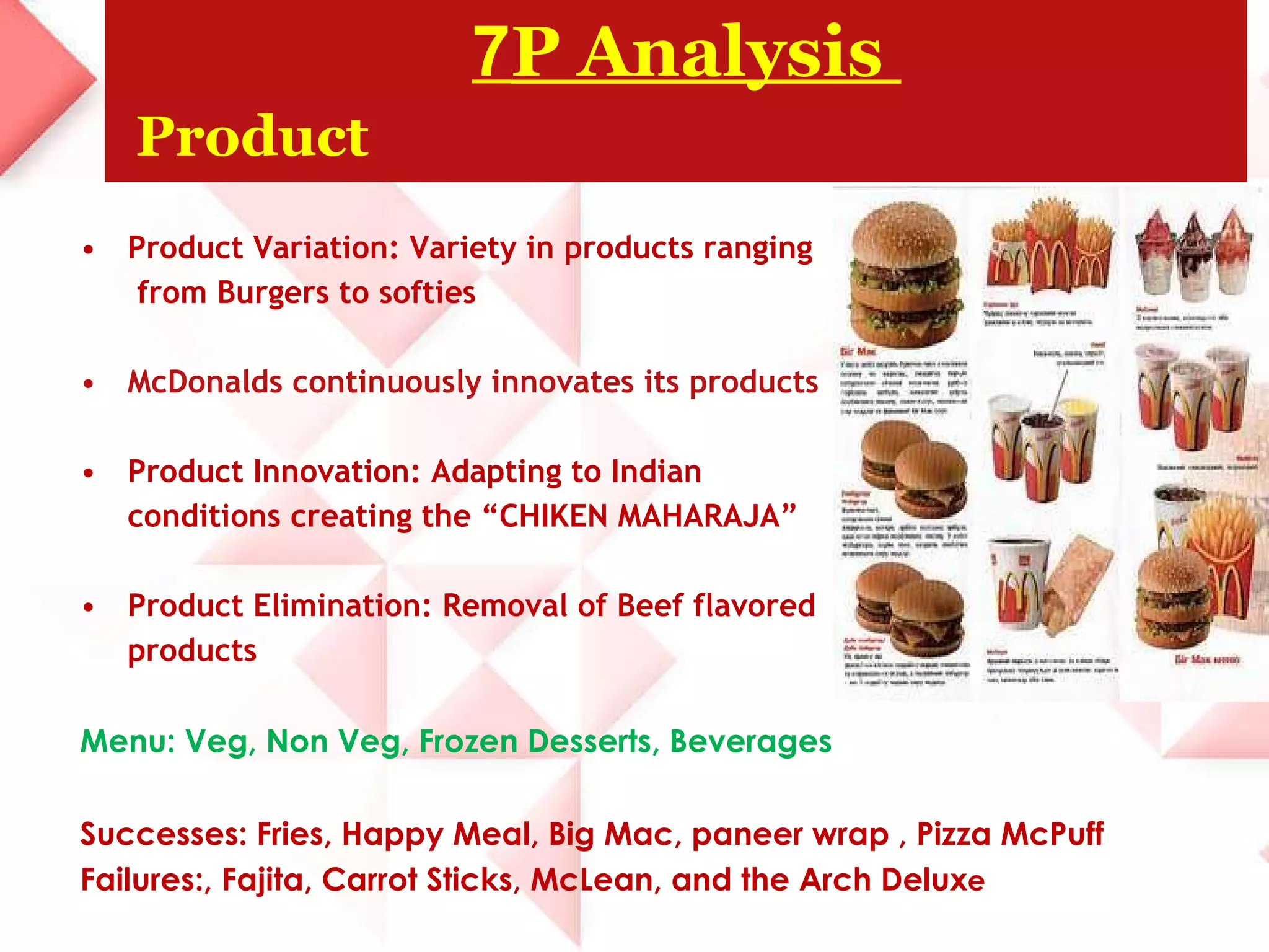 Product Variation: Variety in products ranging  from Burgers to softies McDonalds continuously innovates its products Product Innovation: Adapting to Indian  conditions creating the “CHIKEN MAHARAJA” Product Elimination: Removal of Beef flavored  products Menu: Veg, Non Veg, Frozen Desserts, Beverages Successes: Fries, Happy Meal, Big Mac, paneer wrap , Pizza McPuff Failures:, Fajita, Carrot Sticks, McLean, and the Arch Delux e 7 P Analysis    Product 