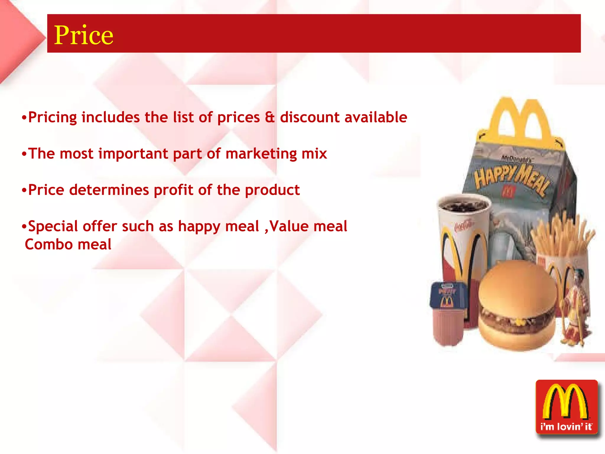 Price Pricing includes the list of prices & discount available  The most important part of marketing mix  Price determines profit of the product  Special offer such as happy meal ,Value meal  Combo meal 