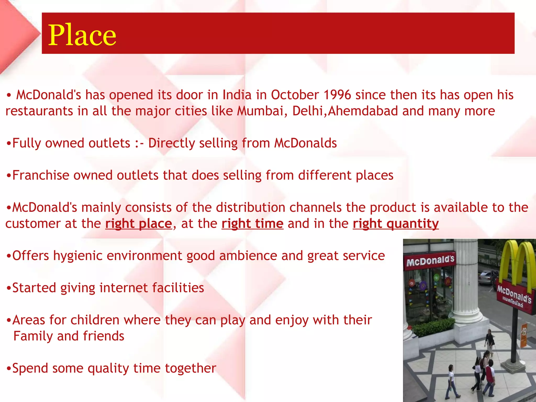 Place McDonald's has opened its door in India in October 1996 since then its has open his restaurants in all the major cities like Mumbai, Delhi,Ahemdabad and many more Fully owned outlets :- Directly selling from McDonalds  Franchise owned outlets that does selling from different places  McDonald's mainly consists of the distribution channels the product is available to the customer at the  right place , at the  right time  and in the  right quantity   Offers hygienic environment good ambience and great service Started giving internet facilities  Areas for children where they can play and enjoy with their  Family and friends  Spend some quality time together  