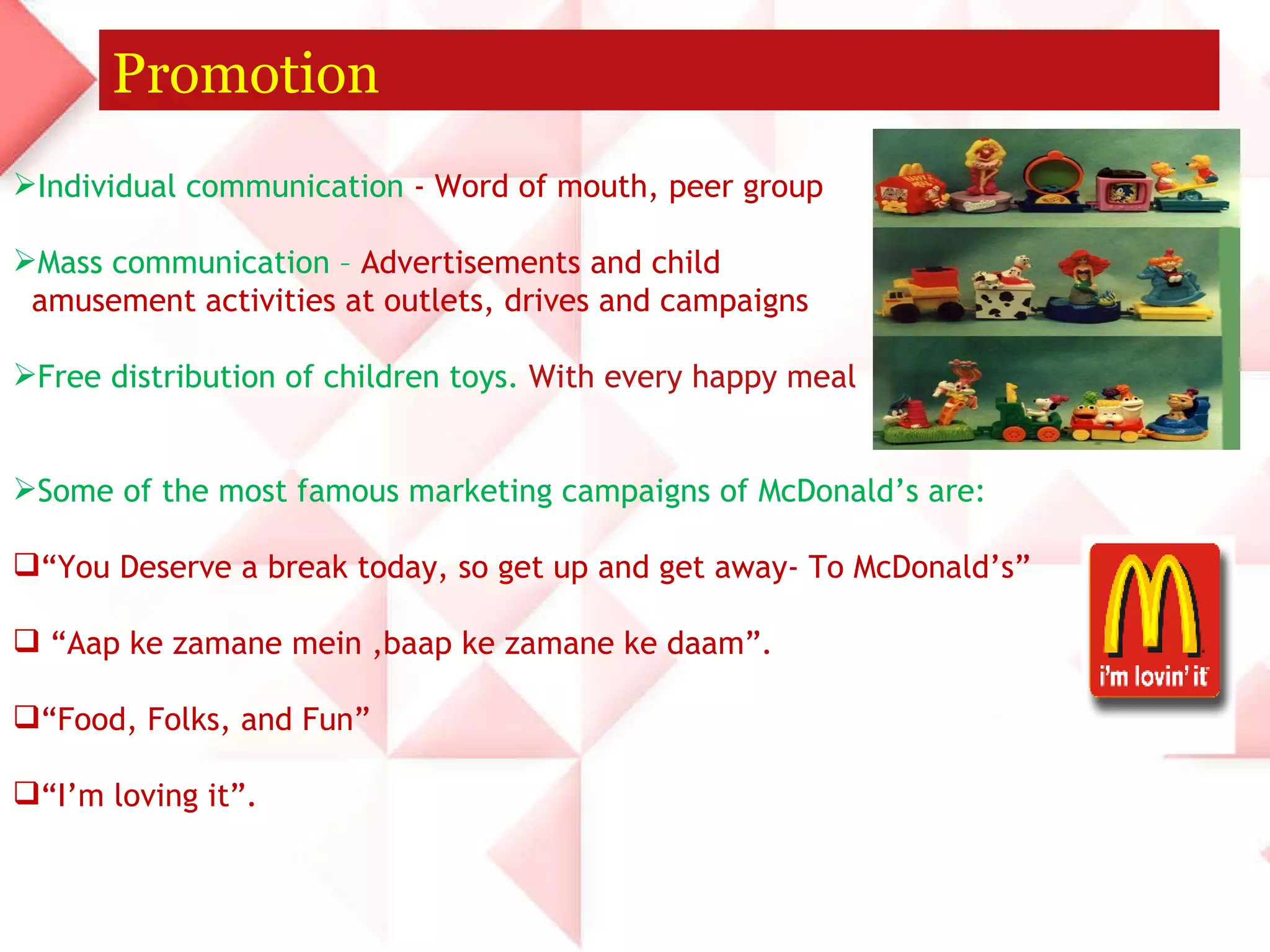 Promotion Individual communication  - Word of mouth, peer group Mass communication –  Advertisements and child amusement activities at outlets, drives and campaigns Free distribution of children toys.  With every happy meal  Some of the most famous marketing campaigns of McDonald’s are: “ You Deserve a break today, so get up and get away- To McDonald’s” “ Aap ke zamane mein ,baap ke zamane ke daam”. “ Food, Folks, and Fun” “ I’m loving it”. 