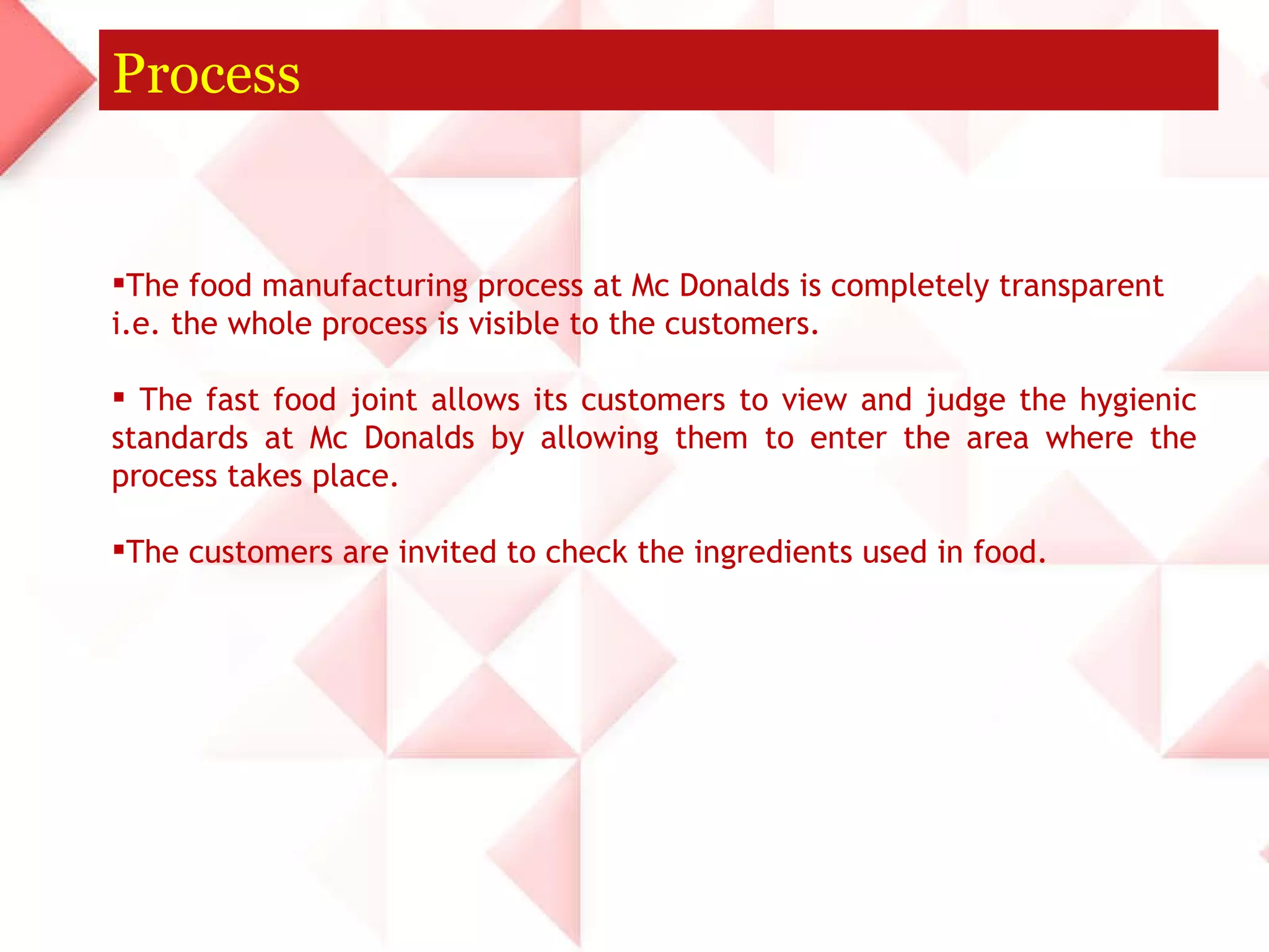Process The food manufacturing process at Mc Donalds is completely transparent i.e. the whole process is visible to the customers. The fast food joint allows its customers to view and judge the hygienic standards at Mc Donalds by allowing them to enter the area where the process takes place.  The customers are invited to check the ingredients used in food. 