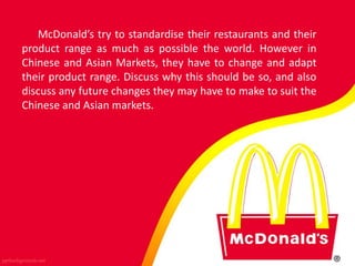 McDonald’s try to standardise their restaurants and their
product range as much as possible the world. However in
Chinese and Asian Markets, they have to change and adapt
their product range. Discuss why this should be so, and also
discuss any future changes they may have to make to suit the
Chinese and Asian markets.
 