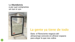 La Abundancia
o por qué compramos
sin ton ni son
La gente ya tiene de todo
Dato: el ﬂoreciente negocio del
almacenaje consiste en ofrecer espacio
para alojar lo que nos sobra
Y
 