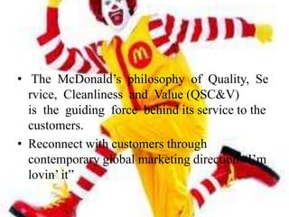 • The McDonald’s philosophy of Quality, Se
  rvice, Cleanliness and Value (QSC&V)
  is the guiding force behind its service to the
  customers.
• Reconnect with customers through
  contemporary global marketing direction ―I’m
  lovin’ it‖
 