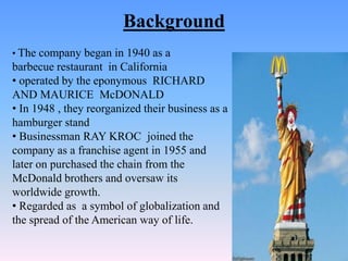 Background
• The company began in 1940 as a
barbecue restaurant in California
• operated by the eponymous RICHARD
AND MAURICE McDONALD
• In 1948 , they reorganized their business as a
hamburger stand
• Businessman RAY KROC joined the
company as a franchise agent in 1955 and
later on purchased the chain from the
McDonald brothers and oversaw its
worldwide growth.
• Regarded as a symbol of globalization and
the spread of the American way of life.
 