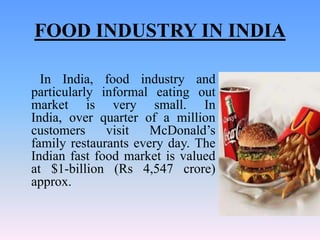 FOOD INDUSTRY IN INDIA

  In India, food industry and
particularly informal eating out
market is very small. In
India, over quarter of a million
customers     visit   McDonald’s
family restaurants every day. The
Indian fast food market is valued
at $1-billion (Rs 4,547 crore)
approx.
 