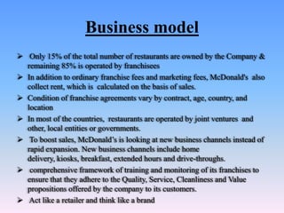 Business model
 Only 15% of the total number of restaurants are owned by the Company &
  remaining 85% is operated by franchisees
 In addition to ordinary franchise fees and marketing fees, McDonald's also
  collect rent, which is calculated on the basis of sales.
 Condition of franchise agreements vary by contract, age, country, and
  location
 In most of the countries, restaurants are operated by joint ventures and
  other, local entities or governments.
 To boost sales, McDonald’s is looking at new business channels instead of
  rapid expansion. New business channels include home
  delivery, kiosks, breakfast, extended hours and drive-throughs.
 comprehensive framework of training and monitoring of its franchises to
  ensure that they adhere to the Quality, Service, Cleanliness and Value
  propositions offered by the company to its customers.
 Act like a retailer and think like a brand
 