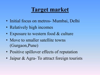 Target market
• Initial focus on metros- Mumbai, Delhi
• Relatively high incomes
• Exposure to western food & culture
• Move to smaller satellite towns
  (Gurgaon,Pune)
• Positive spillover effects of reputation
• Jaipur & Agra- To attract foreign tourists
 
