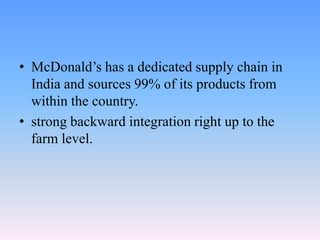 • McDonald’s has a dedicated supply chain in
  India and sources 99% of its products from
  within the country.
• strong backward integration right up to the
  farm level.
 