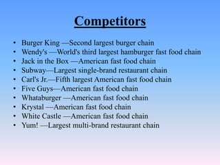Competitors
•   Burger King —Second largest burger chain
•   Wendy's —World's third largest hamburger fast food chain
•   Jack in the Box —American fast food chain
•   Subway—Largest single-brand restaurant chain
•   Carl's Jr.—Fifth largest American fast food chain
•   Five Guys—American fast food chain
•   Whataburger —American fast food chain
•   Krystal —American fast food chain
•   White Castle —American fast food chain
•   Yum! —Largest multi-brand restaurant chain
 