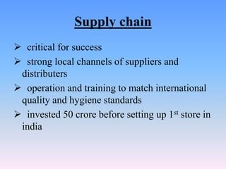 Supply chain
 critical for success
 strong local channels of suppliers and
 distributers
 operation and training to match international
 quality and hygiene standards
 invested 50 crore before setting up 1st store in
 india
 