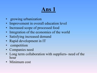 Ans 1
•  growing urbanization
• Improvement in overall education level
• Increased scope of processed food
• Integration of the economies of the world
• Satisfying increased demand
• Rapid development in IT
•  competition
• Companies need
• Long term collaboration with suppliers- need of the
  hour
• Minimum cost
 