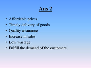 Ans 2
•   Affordable prices
•   Timely delivery of goods
•   Quality assurance
•   Increase in sales
•   Low wastage
•   Fulfill the demand of the customers
 