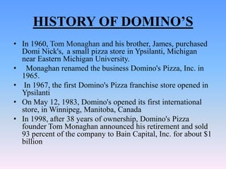 HISTORY OF DOMINO’S
• In 1960, Tom Monaghan and his brother, James, purchased
  Domi Nick's, a small pizza store in Ypsilanti, Michigan
  near Eastern Michigan University.
• Monaghan renamed the business Domino's Pizza, Inc. in
  1965.
• In 1967, the first Domino's Pizza franchise store opened in
  Ypsilanti
• On May 12, 1983, Domino's opened its first international
  store, in Winnipeg, Manitoba, Canada
• In 1998, after 38 years of ownership, Domino's Pizza
  founder Tom Monaghan announced his retirement and sold
  93 percent of the company to Bain Capital, Inc. for about $1
  billion
 