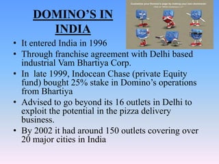 DOMINO’S IN
       INDIA
• It entered India in 1996
• Through franchise agreement with Delhi based
  industrial Vam Bhartiya Corp.
• In late 1999, Indocean Chase (private Equity
  fund) bought 25% stake in Domino’s operations
  from Bhartiya
• Advised to go beyond its 16 outlets in Delhi to
  exploit the potential in the pizza delivery
  business.
• By 2002 it had around 150 outlets covering over
  20 major cities in India
 