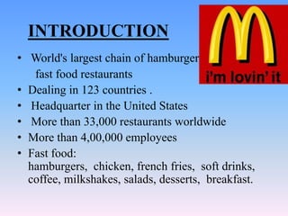 INTRODUCTION
• World's largest chain of hamburger
   fast food restaurants
• Dealing in 123 countries .
• Headquarter in the United States
• More than 33,000 restaurants worldwide
• More than 4,00,000 employees
• Fast food:
  hamburgers, chicken, french fries, soft drinks,
  coffee, milkshakes, salads, desserts, breakfast.
 