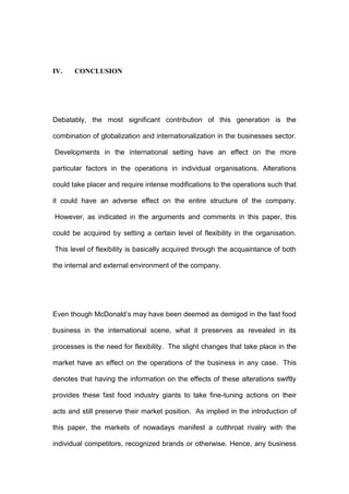 IV.    CONCLUSION




Debatably, the most significant contribution of this generation is the

combination of globalization and internationalization in the businesses sector.

Developments in the international setting have an effect on the more

particular factors in the operations in individual organisations. Alterations

could take placer and require intense modifications to the operations such that

it could have an adverse effect on the entire structure of the company.

However, as indicated in the arguments and comments in this paper, this

could be acquired by setting a certain level of flexibility in the organisation.

This level of flexibility is basically acquired through the acquaintance of both

the internal and external environment of the company.




Even though McDonald’s may have been deemed as demigod in the fast food

business in the international scene, what it preserves as revealed in its

processes is the need for flexibility. The slight changes that take place in the

market have an effect on the operations of the business in any case. This

denotes that having the information on the effects of these alterations swiftly

provides these fast food industry giants to take fine-tuning actions on their

acts and still preserve their market position. As implied in the introduction of

this paper, the markets of nowadays manifest a cutthroat rivalry with the

individual competitors, recognized brands or otherwise. Hence, any business
 