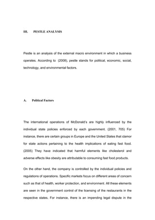 III.    PESTLE ANALYSIS




Pestle is an analysis of the external macro environment in which a business

operates. According to (2008), pestle stands for political, economic, social,

technology, and environmental factors.




A.     Political Factors




The international operations of McDonald’s are highly influenced by the

individual state policies enforced by each government. (2001, 705) For

instance, there are certain groups in Europe and the United States that clamor

for state actions pertaining to the health implications of eating fast food.

(2005) They have indicated that harmful elements like cholesterol and

adverse effects like obesity are attributable to consuming fast food products.


On the other hand, the company is controlled by the individual policies and

regulations of operations. Specific markets focus on different areas of concern

such as that of health, worker protection, and environment. All these elements

are seen in the government control of the licensing of the restaurants in the

respective states. For instance, there is an impending legal dispute in the
 
