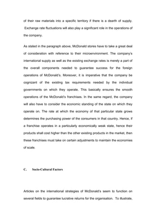 of their raw materials into a specific territory if there is a dearth of supply.

Exchange rate fluctuations will also play a significant role in the operations of

the company.


As stated in the paragraph above, McDonald stores have to take a great deal

of consideration with reference to their microenvironment. The company’s

international supply as well as the existing exchange rates is merely a part of

the overall components needed to guarantee success for the foreign

operations of McDonald’s. Moreover, it is imperative that the company be

cognizant of the existing tax requirements needed by the individual

governments on which they operate. This basically ensures the smooth

operations of the McDonald’s franchises. In the same regard, the company

will also have to consider the economic standing of the state on which they

operate on. The rate at which the economy of that particular state grows

determines the purchasing power of the consumers in that country. Hence, if

a franchise operates in a particularly economically weak state, hence their

products shall cost higher than the other existing products in the market, then

these franchises must take on certain adjustments to maintain the economies

of scale.




C.    Socio-Cultural Factors




Articles on the international strategies of McDonald’s seem to function on

several fields to guarantee lucrative returns for the organisation. To illustrate,
 