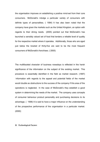 the organisation improves on establishing a positive mind-set from their core

consumers. McDonald’s indulge a particular variety of consumers with

definite types of personalities. ( 1994) It has also been noted that the

company have given the markets such as the United Kingdom, an option with

regards to their dining needs. (2005) pointed out that McDonald’s has

launched a sensibly valued set of food that tenders a reliable level of quality

for the respective market where it operates. Additionally, those who are aged

just below the bracket of thirty-five are said to be the most frequent

consumers of McDonald’s franchises. ( 2005)




The multifaceted character of business nowadays is reflected in the harsh

significance of the information on the subject of the existing market. This

procedure is essentially identified in the field as market research. (1997)

Information with regards to the appeal and potential fields of the market

would double as obstructions to the success of the company if this area of the

operations is neglected. In the case of McDonald’s they establish a good

system in determining the needs of the market. The company uses concepts

of consumer behaviour product personality and purchasing decisions to its

advantage. ( 1998) It is said to have a major influence on the understanding

of the prospective performance of the organisation in a particular market.

(2000)




D. Technological Factors
 
