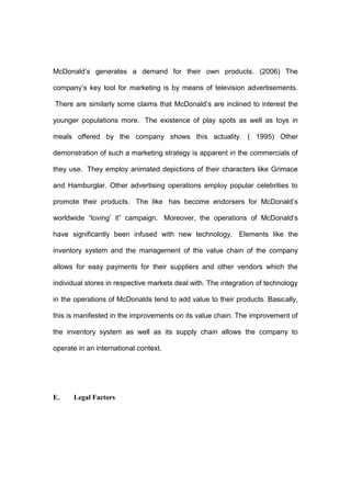 McDonald’s generates a demand for their own products. (2006) The

company’s key tool for marketing is by means of television advertisements.

There are similarly some claims that McDonald’s are inclined to interest the

younger populations more. The existence of play spots as well as toys in

meals offered by the company shows this actuality. ( 1995) Other

demonstration of such a marketing strategy is apparent in the commercials of

they use. They employ animated depictions of their characters like Grimace

and Hamburglar. Other advertising operations employ popular celebrities to

promote their products. The like has become endorsers for McDonald’s

worldwide “loving’ it” campaign. Moreover, the operations of McDonald’s

have significantly been infused with new technology. Elements like the

inventory system and the management of the value chain of the company

allows for easy payments for their suppliers and other vendors which the

individual stores in respective markets deal with. The integration of technology

in the operations of McDonalds tend to add value to their products. Basically,

this is manifested in the improvements on its value chain. The improvement of

the inventory system as well as its supply chain allows the company to

operate in an international context.




E.    Legal Factors
 