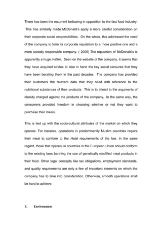 There has been the recurrent bellowing in opposition to the fast food industry.

This has similarly made McDonald’s apply a more careful consideration on

their corporate social responsibilities. On the whole, this addressed the need

of the company to form its corporate reputation to a more positive one and a

more socially responsible company. ( 2005) The reputation of McDonald’s is

apparently a huge matter. Seen on the website of the company, it seems that

they have acquired strides to take in hand the key social censures that they

have been berating them in the past decades. The company has provided

their customers the relevant data that they need with reference to the

nutritional substances of their products. This is to attend to the arguments of

obesity charged against the products of the company. In the same way, the

consumers provided freedom in choosing whether or not they want to

purchase their meals.


This is tied up with the socio-cultural attributes of the market on which they

operate. For instance, operations in predominantly Muslim countries require

their meat to conform to the Halal requirements of the law. In the same

regard, those that operate in countries in the European Union should conform

to the existing laws banning the use of genetically modified meat products in

their food. Other legal concepts like tax obligations, employment standards,

and quality requirements are only a few of important elements on which the

company has to take into consideration. Otherwise, smooth operations shall

be hard to achieve.




F.    Environment
 