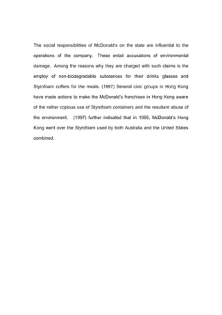 The social responsibilities of McDonald’s on the state are influential to the

operations of the company. These entail accusations of environmental

damage. Among the reasons why they are charged with such claims is the

employ of non-biodegradable substances for their drinks glasses and

Styrofoam coffers for the meals. (1997) Several civic groups in Hong Kong

have made actions to make the McDonald’s franchises in Hong Kong aware

of the rather copious use of Styrofoam containers and the resultant abuse of

the environment.   (1997) further indicated that in 1995, McDonald’s Hong

Kong went over the Styrofoam used by both Australia and the United States

combined.
 