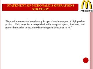 STATEMENT OF MCDONALD’S OPERATIONS
STRATEGY
“To provide unmatched consistency in operations in support of high product
quality. This must be accomplished with adequate speed, low cost, and
process innovation to accommodate changes in consumer tastes.”
 