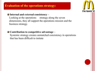 Contribution to competitive advantage –
Systemic strategy creates unmatched consistency in operations
that has been difficult to imitate
Evaluation of the operations strategy:
Internal and external consistency –
Looking at the operations strategy along the seven
dimensions, they all support the operations mission and the
business strategy.
 