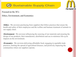 Focused on the 3E's:
Ethics, Environment, and Economics
•Ethics - We envision purchasing from suppliers that follow practices that ensure the
health and safety of their employees and the welfare and humane treatment of animals in
our supply chain.
•Environment - We envision influencing the sourcing of our materials and ensuring the
design of our products, their manufacture, distribution and use to minimize life-cycle
impacts on the environment.
•Economics - We envision delivering affordable food, engaging in equitable trade
practices, limiting the spread of agricultural diseases, and positively impacting the
communities where our suppliers operate.
 
