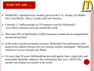 WHO WE ARE …
 McDonald’s operations have steadily grown in the U.S., Europe, the Middle
East, Asia-Pacific, Africa, Canada, and Latin America.
 Currently 1.7 million people in 119 countries work for McDonald’s.
serve 64mn customers each day around the world.
 More than 80% of McDonald's 33,000 restaurants worldwide are independently
owned and operated.
 In the midst of global economic concerns, McDonald’s has maintained a firm
grasp on the industry because the core strategy remains unchanged – McDonald
continue to invest in people and Brand.
 For more than 50 years, McDonald has provided quality food, valued jobs, and
meaningful charitable support to the communities they serve. MCD’s the
number-one foodservice retailer in the world.
 