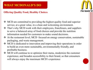  MCD are committed to providing the highest quality food and superior
service, at a great value, in a clean and welcoming environment.
 That’s why MCD work with their employees, franchisees, and suppliers
to serve a balanced array of food choices and provide the nutrition
information needed for customers to make sound decisions.
 At the restaurant level, MCD focused on energy conservation, sustainable
packaging, and waste management.
 MCD is dedicated to innovation and improving their operations in order
to build an even more sustainable, environmentally friendly, and
profitable business.
 MCD will continue to re optimize their menu, modernize the customer
experience, and broaden accessibility to their brand, so that consumers
will always enjoy the maximum MCD’s experience
WHAT MCDONALD’S DO
Offering Quality Food, Healthy Choices
 