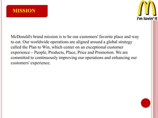 MISSION
McDonald's brand mission is to be our customers' favorite place and way
to eat. Our worldwide operations are aligned around a global strategy
called the Plan to Win, which center on an exceptional customer
experience – People, Products, Place, Price and Promotion. We are
committed to continuously improving our operations and enhancing our
customers' experience.
 