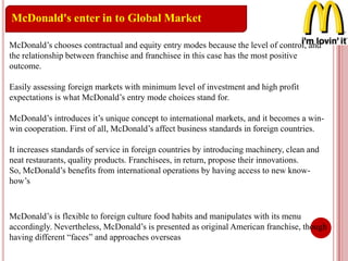 McDonald's enter in to Global Market
McDonald’s chooses contractual and equity entry modes because the level of control, and
the relationship between franchise and franchisee in this case has the most positive
outcome.
Easily assessing foreign markets with minimum level of investment and high profit
expectations is what McDonald’s entry mode choices stand for.
McDonald’s introduces it’s unique concept to international markets, and it becomes a win-
win cooperation. First of all, McDonald’s affect business standards in foreign countries.
It increases standards of service in foreign countries by introducing machinery, clean and
neat restaurants, quality products. Franchisees, in return, propose their innovations.
So, McDonald’s benefits from international operations by having access to new know-
how’s
McDonald’s is flexible to foreign culture food habits and manipulates with its menu
accordingly. Nevertheless, McDonald’s is presented as original American franchise, though
having different “faces” and approaches overseas
 