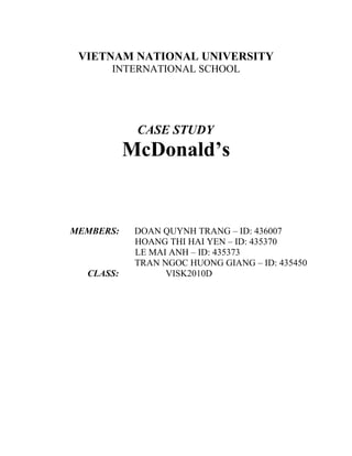 VIETNAM NATIONAL UNIVERSITY
INTERNATIONAL SCHOOL
CASE STUDY
McDonald’s
MEMBERS: DOAN QUYNH TRANG – ID: 436007
HOANG THI HAI YEN – ID: 435370
LE MAI ANH – ID: 435373
TRAN NGOC HUONG GIANG – ID: 435450
CLASS: VISK2010D
 