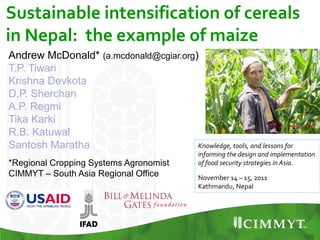 Sustainable intensification of cereals
in Nepal: the example of maize
Knowledge, tools, and lessons for
informing the design and implementation
of food security strategies in Asia.
November 14 – 15, 2011
Kathmandu, Nepal
Andrew McDonald* (a.mcdonald@cgiar.org)
T.P. Tiwari
Krishna Devkota
D.P. Sherchan
A.P. Regmi
Tika Karki
R.B. Katuwal
Santosh Maratha
*Regional Cropping Systems Agronomist
CIMMYT – South Asia Regional Office
 