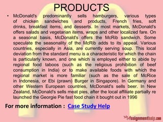 PRODUCTS
• McDonald's predominantly sells hamburgers, various types
of chicken sandwiches and products, French fries, soft
drinks, breakfast items, and desserts. In most markets, McDonald's
offers salads and vegetarian items, wraps and other localized fare. On
a seasonal basis, McDonald's offers the McRib sandwich. Some
speculate the seasonality of the McRib adds to its appeal. Various
countries, especially in Asia, are currently serving soup. This local
deviation from the standard menu is a characteristic for which the chain
is particularly known, and one which is employed either to abide by
regional food taboos (such as the religious prohibition of beef
consumption in India) or to make available foods with which the
regional market is more familiar (such as the sale of McRice
in Indonesia, or Ebi (prawn) Burger in Singapore). In Germany and
other Western European countries, McDonald's sells beer. In New
Zealand, McDonald's sells meat pies, after the local affiliate partially re
launched the Georgie Pie fast food chain it bought out in 1996
For more information : Case Study Help
 