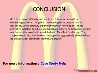 CONCLUSION
Mc d faces some difficulty and key to it’s future success will be
maintaining it’s core strength an unwavering focus on quality and
consistency while carefully experimenting with new options. These
innovative initiative could include launching higher end restaurants under
new brands that wouldn’t be saddled with Mc.d fast food image. The
company could also look into expanding more aggressively abroad where
the prospects for significant growth are greater
For more information : Case Study Help
 