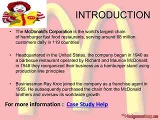 INTRODUCTION
• The McDonald's Corporation is the world's largest chain
of hamburger fast food restaurants, serving around 68 million
customers daily in 119 countries
• Headquartered in the United States, the company began in 1940 as
a barbecue restaurant operated by Richard and Maurice McDonald;
in 1948 they reorganized their business as a hamburger stand using
production line principles
• Businessman Ray Kroc joined the company as a franchise agent in
1955. He subsequently purchased the chain from the McDonald
brothers and oversaw its worldwide growth
For more information : Case Study Help
 