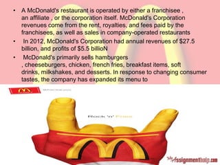 • A McDonald's restaurant is operated by either a franchisee ,
an affiliate , or the corporation itself. McDonald's Corporation
revenues come from the rent, royalties, and fees paid by the
franchisees, as well as sales in company-operated restaurants
• In 2012, McDonald's Corporation had annual revenues of $27.5
billion, and profits of $5.5 billioN
• McDonald's primarily sells hamburgers
, cheeseburgers, chicken, french fries, breakfast items, soft
drinks, milkshakes, and desserts. In response to changing consumer
tastes, the company has expanded its menu to
include salads, fish, wraps, smoothies and fruit
 