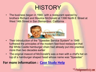 HISTORY
• The business began in 1940, with a restaurant opened by
brothers Richard and Maurice McDonald at 1398 North E Street at
West 14th Street in San Bernardino, California
• Their introduction of the "Speedee Service System" in 1948
furthered the principles of the modern fast-food restaurant that
the White Castle hamburger chain had already put into practice
more than two decades earlier
• The original mascot of McDonald's was a man with a chef's hat on
top of a hamburger shaped head whose name was "Speedee”
For more information : Case Study Help
 