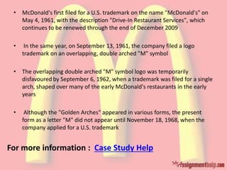 • McDonald's first filed for a U.S. trademark on the name "McDonald's" on
May 4, 1961, with the description "Drive-In Restaurant Services", which
continues to be renewed through the end of December 2009
• In the same year, on September 13, 1961, the company filed a logo
trademark on an overlapping, double arched "M" symbol
• The overlapping double arched "M" symbol logo was temporarily
disfavoured by September 6, 1962, when a trademark was filed for a single
arch, shaped over many of the early McDonald's restaurants in the early
years
• Although the "Golden Arches" appeared in various forms, the present
form as a letter "M" did not appear until November 18, 1968, when the
company applied for a U.S. trademark
For more information : Case Study Help
 