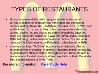 TYPES OF RESTAURANTS
• Most standalone McDonald's restaurants offer both counter
service and drive-through service, with indoor and sometimes
outdoor seating. Drive-Thru, Auto-Mac, Pay and Drive, or "McDrive"
as it is known in many countries, often has separate stations for
placing, paying for, and picking up orders, though the latter two
steps are frequently combined; it was first introduced in Arizona in
1975, following the lead of other fast-food chains. The first such
restaurant in Britain opened at Fallowfield , Manchester in 1986
• In some countries, "McDrive" locations near highways offer no
counter service or seating. In contrast, locations in high-density city
neighborhoods often omit drive-through service. There are also a
few locations, located mostly in downtown districts, that offer Walk-
Thru service in place of Drive-Thru.
For more information : Case Study Help
 